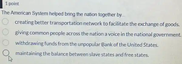 1 point
The American System helped bring the nation together by __
creating better transportation network to facilitate the exchange of goods.
giving common people across the nation a voice in the national government.
withdrawing funds from the unpopular Bank of the United States.
maintaining the balance between slave states and free states.