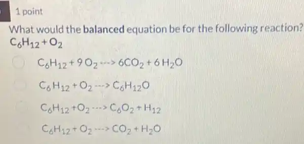 1 point
What would the balanced equation be for the following reaction?
C_(6)H_(12)+O_(2)
C_(6)H_(12)+9O_(2)... 6CO_(2)+6H_(2)O
C_(6)H_(12)+O_(2)... C_(6)H_(12)O
C_(6)H_(12)+O_(2)... C_(6)O_(2)+H_(12)
C_(6)H_(12)+O_(2)... CO_(2)+H_(2)O