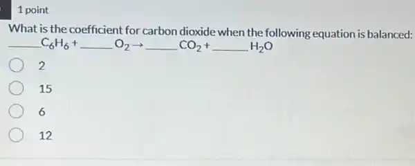 1 point
What is the coefficient for carbon dioxide when the following equation is balanced:
C_(6)H_(6)+ldots O_(2)arrow ldots CO_(2)+ldots H_(2)O
2
15
6
12