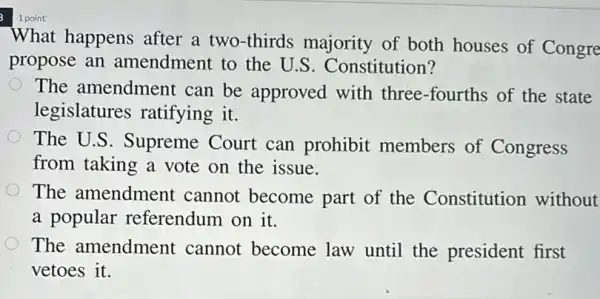 1 point
What happens after a two-thirds majority of both houses of Congre
propose an amendment to the U.S. Constitution?
The amendment can be approved with three-fourths of the state
legislatures ratifying it.
The U.S. Supreme Court can prohibit members of Congress
from taking a vote on the issue.
The amendment cannot become part of the Constitution without
a popular referendum on it.
The amendment cannot become law until the president first
vetoes it.