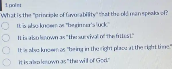 1 point
What is the "principle of favorability" that the old man speaks of?
It is also known as "beginner's luck."
It is also known as "the survival of the fittest."
It is also known as "being in the right place at the right time."
It is also known as "the will of God."