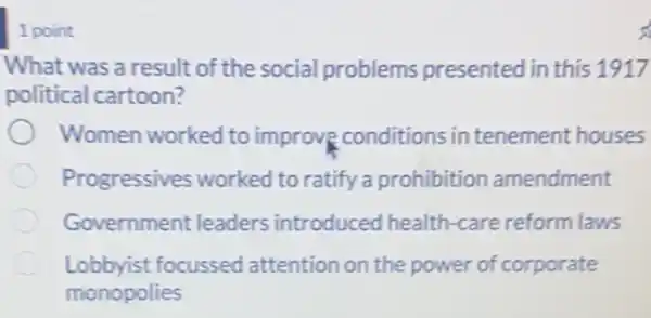 1 point
What was a result of the social problems presented in this 1917
political cartoon?
Women worked to improve conditions in tenement houses
Progressives worked to ratify a prohibition amendment
Government leaders introduced health -care reform laws
Lobbyist focussed attention on the power of corporate
monopolies