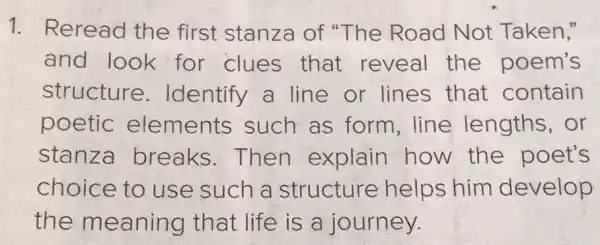 1. Reread the first stanza of "The Road Not Taken,"
and look for clues that reveal the poem's
structure . Identify a line or lines that contain
poetic elements such as form.line lengths, or
stanza breaks . Then explain how the poet's
choice to use such a structure helps him develop
the meaning that life is a journey.