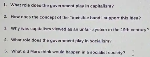 1. What role does the government play in capitalism?
2. How does the concept of the "invisible hand" support this idea?
3. Why was capitalism viewed as an unfair system in the 19th century?
4. What role does the government play in socialism?
5. What did Marx think would happen in a socialist society?