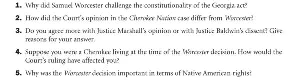 1. Why did Samuel Worcester challenge the constitutionality of the Georgia act?
2. How did the Court's opinion in the Cherokee Nation case differ from Worcester?
3. Do you agree more with Justice Marshall's opinion or with Justice Baldwin's dissent? Give
reasons for your answer.
4. Suppose you were a Cherokee living at the time of the Worcester decision. How would the
Court's ruling have affected you?
5. Why was the Worcester decision important in terms of Native American rights?