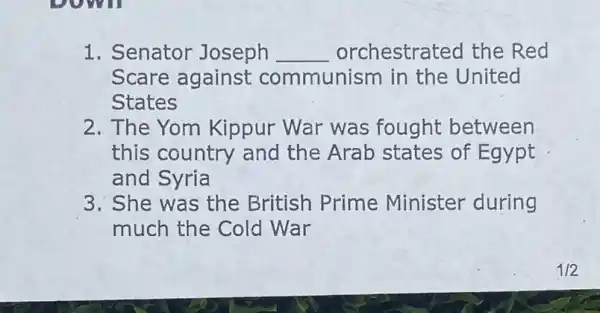 1. Senator Joseph __ orchestra ted the Red
Scare against communism in the United
States
2. The Yom Kippur War was fought between
this country and the Arab states of Egypt
and Syria
3. She was the British Prime Minister during
much the Cold War