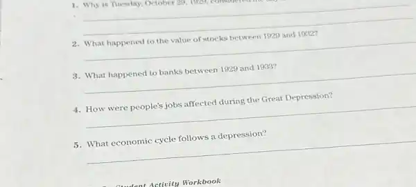 1. Why is Tuesday, October 29, 1949,
__
2. What happened to the value of stocks between 1929 and 1932?
__
3. What happened to banks between 1929 and 1933?
__
4. How were people's jobs affected during the Great Depression?
__
5. What economic cycle follows a depression?
__
Activity Workbook