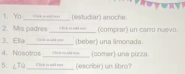 1. Yo Click to add text (estudiar) anoche.
2. Mis padres Click to add text (comprar) un carro nuevo.
3. Ella Click to add text (beber) una limonada.
4. Nosotros square  (comer) una pizza.
5. ¿Tú Click to add text (escribir) un libro?