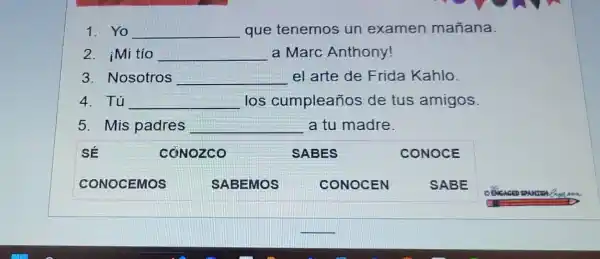 1. Yo __ que tenemos un examen mañana.
2. iMi tío __ a Marc Anthony!
3. Nosotros __ el arte de Frida Kahlo.
4. Tú __ los cumpleaños de tus amigos.
5. Mis padres __ a tu madre.
sẽ	CONOZCO	SABES	CONOCE
CONOCEMOS	SABEMOS	CONOCEN	SABE
__