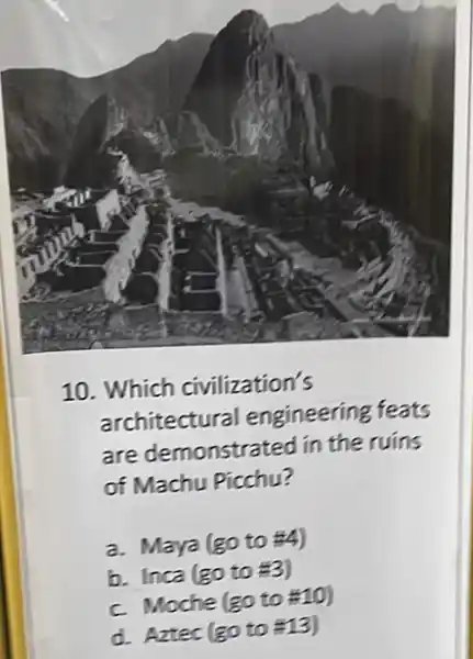 10. Which civilization's
architectural engineering feats
are demonstrated in the ruins
of Machu Picchu?
a. Maya (go to 4)
b. Inca (go to
c. Moche (goto# 10)
d. Aztec (goto# 13)