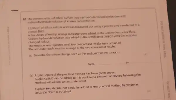 10 The concentration of dilute sulfuric acid can be determined by titration with
sodium hydroxide solution of known concentration.
25.00cm'
of dilute sulfuric acid was measured out using a pipette and transferred to a
conical flask.
A few drops of methyl orange indicator were added to the acid in the conical flask
Sodium hydroxide solution was added to the acid from a burette until the indicator
changed colour.
The titration was repeated until two concordant results were obtained.
The accurate result was the average of the two concordant results.
(a) Describe the colour change seen at the end point of the titration.
from
to
(b) A brief report of the practical method has been given above.
Further detail can be added to this method to ensure that anyone following the
method will obtain an accurate result.
Explain two details that could be added to this practical method to ensure an
accurate result is obtained.