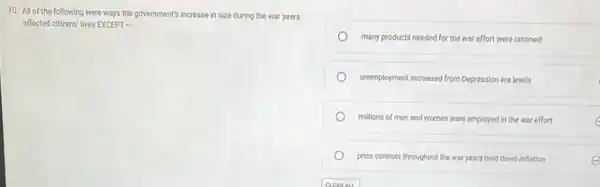 10. All of the following were ways the government's increase in size during the war years
affected citizens' lives EXCEPT .
many products needed for the war effort were rationed
unemployment increased from Depression era levels
millions of men and women were employed in the war effort	c
price controls throughout the war years held down inflation	e