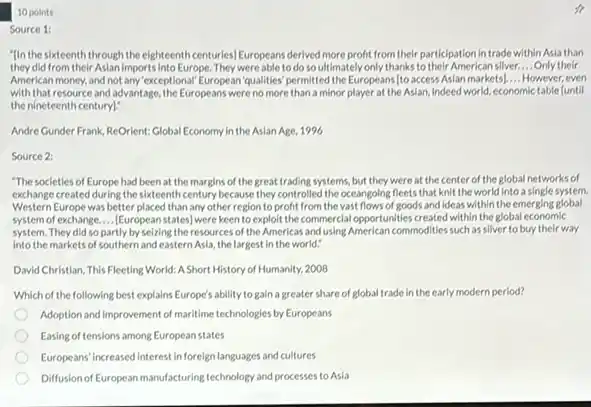 10 points
Source 1:
"In the sixteenth through the eighteenth centuries) Europeans derived more profit from their participation in trade within Asia than
they did from their Aslan Imports into Europe. They were able to do soultimately only thanks to their America n silver. __ Only their
American money, and not any exceptional European qualities permitted the Europeans [to access Asian markets) __ However, even
with that resource and advantage, the Europeans were no more than a minor player at the Asian Indeed world, economic table funtil
the nineteenth century]?
Andre Gunder Frank, ReOrient Global Economy in the Asian Age, 1996
Source 2:
"The societies of Europe had been at the margins of the great trading systems, but they were at the center of the global networks of
exchange created during the sixteenth century because they controlled the oceangoing fleets that knit the world into a single system.
Western Europe was better placed than any other region to profit from the vast flows of goods and ideas within the emerging global
system of exchange.... European states] were keen to exploit the commercial opportunities created within the global economic
system. They did so partly by seizing the resources of the Americas and using American commodities such as silver to buy their way
into the markets of southern and eastern Asla the largest in the world:
David Christian, This Fleeting World: A Short History of Humanity, 2008
Which of the following best explains Europe's ability to gain a greater share of global trade in the early modern period?
Adoption and improvement of maritime technologies by Europeans
Easing of tensions among European states
Europeans' increased Interest in foreign languages and cultures
Diffusionof European manufacturing technology and processes to Asia