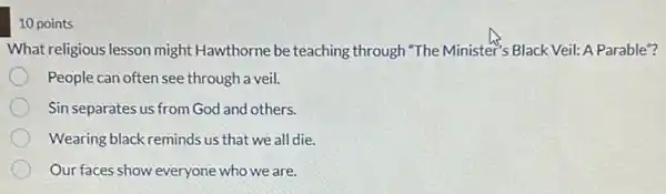 10 points
What religious lesson might Hawthorne be teaching through "The Minister's Black Veil: A Parable"?
People can often see through a veil.
Sin separates us from God and others.
Wearing black reminds us that we all die.
Our faces show everyone who we are.