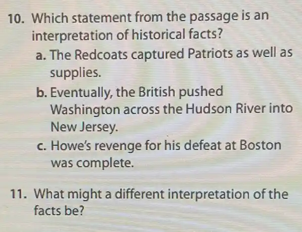 10. Which statement from the passage is an
interpretation of historical facts?
a. The Redcoats captured Patriots as well as
supplies.
b. Eventually, the British pushed
Washington across the Hudson River into
New Jersey.
c. Howe's revenge for his defeat at Boston
was complete.
11. What might a different interpretati on of the
facts be?