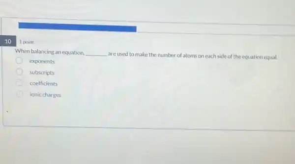 10
1 point
When balancing an equation. __
are used to make the number of atoms on each side of the equation equal.
exponents
subscripts
coefficients
ionic charges