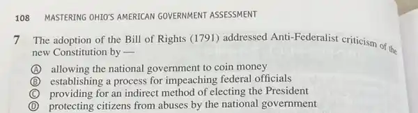 108 MASTERING OHIOS AMERICAN GOVERNMENT ASSESSMENT
7 The adoption of the Bill of Rights (1791)addressed Anti Federalist criticism of the
new Constitution by -
A allowing the national government to coin money
B establishing a process for impeaching federal officials
C providing for an indirect method of electing the President
D protecting citizens from abuses by the national government