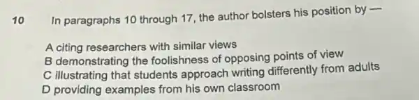 10
In paragraphs 10 through 17, the author bolsters his position by -
A citing researchers with similar views
B demonstrating the foolishness of opposing points of view
C illustrating that students approach writing differently from adults
D providing examples from his own classroom