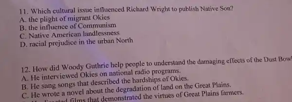 11. Which cultural issue influenced Richard Wright to publish Native Son?
A. the plight of migrant Okies
B. the influence of Communism
C. Native American landlessness
D. racial prejudice in the urban North
12. How did Woody Guthrie help people to understand the damaging effects of the Dust Bowl
A. He interviewed Okies on national radio programs.
B. He sang songs that described the hardships of Okies.
C. He wrote a novel about the degradation of land on the Great Plains.
linested films that demonstrated the virtues of Great Plains farmers.