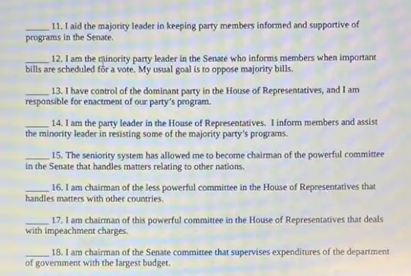 __ 11. I aid the majority leader in keeping party members informed and supportive of
programs in the Senate.
__ 12. I am the ruinority party leader in the Senate who informs members when important
bills are scheduled for a vote. My usual goal is to oppose majority bills.
__ 13. I have control of the dominant party in the House of Representatives and I am
responsible for enactment of our party's program.
__ 14. I am the party leader in the House of Representatives. Tinform members and assist
the minority leader in resisting some of the majority party's programs.
__ 15. The seniority system has allowed me to become chairman of the powerful committee
in the Senate that handles matters relating to other nations.
__ 16. I am chairman of the less powerful committee in the House of Representatives that
handles matters with other countries.
__ 17. I am chairman of this powerful committee in the House of Representatives that deals
with impeachment charges.
__ 18. I am chairman of the Senate committee that supervises expenditures of the department
of government with the largest budget.