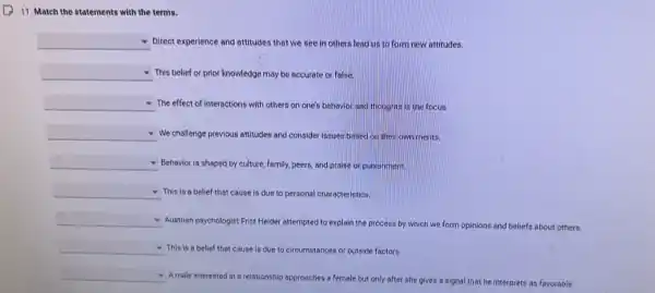 11. Match the statements with the terms.
square  Direct experience and attitudes that we see in others lead us to form new attitudes.
square  This belief or prior knowledge may be accurate or false.
square  The effect of interactions with others on one's behavior and thoughts is the focus.
square  We challenge previous attitudes and consider issues based on their own merits.
square  Behavior is shaped by culture, family, peers, and praise or punishment
square  This is a belief that cause is due to personal characteristics.
square 
Austrian psychologist Fritz Heider attempted to explain the process by which we form opinions and beliefs about others.
square  This is a belief that cause is due to circumstances or outside factors.
square 
A male interested in a relationship approaches a female but only after she gives a signal that he interprets as favorable.