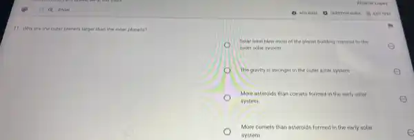 11. Why are the outer planets larger than the inner planets?
flolar wind blew most of the planet building material to the
outer solar system.
The gravity is stronger in the outer solar system	E
More asteroids than comets formed in the early solar
system
E
More comets than asteroids formed in the early solar
system