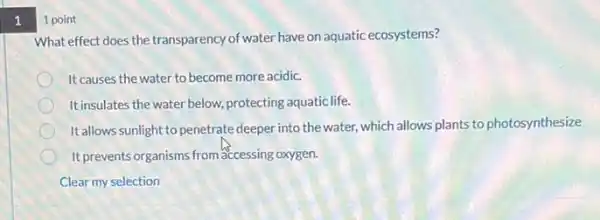 1
1 point
What effect does the transparency of water have on aquatic ecosystems?
It causes the water to become more acidic.
Itinsulates the water below.protecting aquatic life.
It allows sunlight to penetrate deeper into the water,which allows plants to photosynthesize
It prevents organisms from accessing oxygen.
Clear my selection