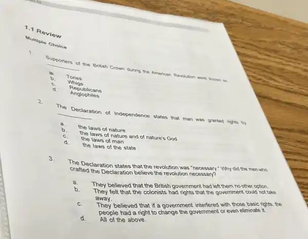 1.1 Review
Multiple Choice
Supporters of the British Crown during the American Revolution were krown is
__
za Tories
b.
Whigs
Republicans
d
The Declaration of Independence states that man was granted rights by
__
a.
the laws of nature
b.
the laws of nature and of nature's God
c. the laws of man
d. the laws of the state
3.
The Declaration states that the revolution was "necessary""Why did the men who
crafted the Declaration believe the revolution necessary?
a.
They believed that the British government had left them no other option.
b.
They felt that the colonists had rights that the government could not take
away.
They believed that if a government interfered with those basic rights, the
c.
people had a right to change the government or even eliminate it.
d. All of the above.