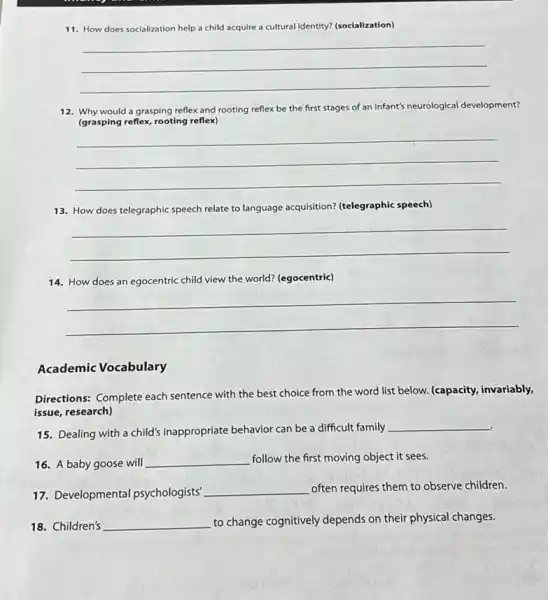 11. How does socialization help a child acquire a cultural identity? (socialization)
__
12. Why would a grasping reflex and rooting reflex be the first stages of an infant's neurological development?
(grasping reflex, rooting reflex)
__
13. How does telegraphic speech relate to language acquisition? (telegraphic speech)
__
14. How does an egocentric child view the world?(egocentric)
__
Academic Vocabulary
Directions: Complete each sentence with the best choice from the word list below. (capacity, invariably,
issue, research)
15. Dealing with a child's inappropriate behavior can be a difficult family
__
16. A baby goose will __ follow the first moving object it sees.
17. Developmental psychologists'
__ often requires them to observe children.
18. Children's __ to change cognitively depends on their physical changes.