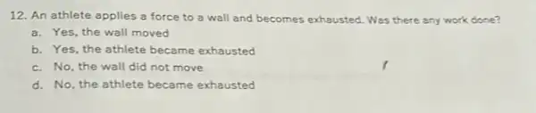 12. An athlete applies a force to a wall and becomes exhausted . Was there any work done?
a. Yes, the wall moved
b. Yes, the athlete became exhausted
c. No, the wall did not move
d. No, the athlete became exhausted