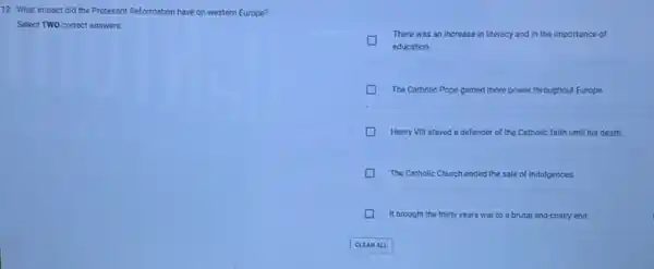 12. What impact did the Protesant Reformation have on western Europe?
Select TWO correct answers.
There was an increase in literacy and in the importance of
education.
The Catholic Pope gained more power throughout Europe
Henry VIII stayed a defender of the Catholic faith until his death.
The Catholic Church ended the sale of indulgences
D It brought the thirty years war to a brutal and costly end.