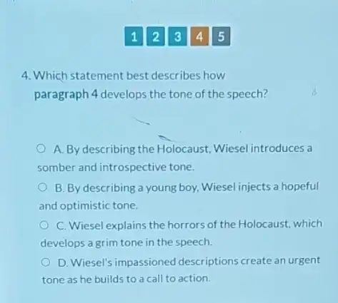 12345
4. Which statement best describes how
paragraph 4 develops the tone of the speech?
A. By describing the Holocaust, Wiesel introduces a
somber and introspective tone.
B. By describing a young boy, Wiesel injects a hopeful
and optimistic tone.
C. Wiesel explains the horrors of the Holocaust.which
develops a grim tone in the speech.
D. Wiesel's impassioned descriptions create an urgent
tone as he builds to a call to action.