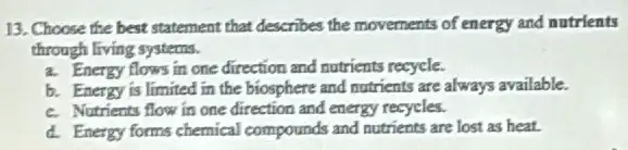 13. Choose the best statement that describes the movements of energy and nutrients
through living systems.
a. Energy flows in one direction and nutrients recycle.
b. Energy is limited in the biosphere and nutrients are always available.
c. Nutrients flow in one direction and energy recycles.
d. Energy forms chemical compounds and nutrients are lost as heat.