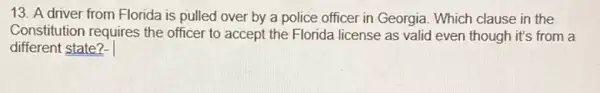 13. A driver from Florida is pulled over by a police officer in Georgia. Which clause in the
Constitution requires the officer to accept the Florida license as valid even though it's from a
different state?-