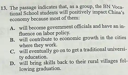 13. The passage indicates that, as a group, the BN Voca-
tional School students will positively impact China's
economy because most of them:
A. will become government officials and have an in-
fluence on labor policy.
B. will contribute to economic growth in the cities
where they work.
C. will eventually go on to get a traditional universi-
ty education.
D. will bring skills back to their rural villages fol-
lowing graduation.