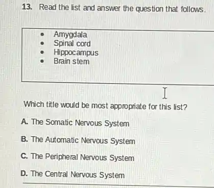 13. Read the list and answer the question that follows.
Amygdala
Spinal cord
Hippocampus
Brain stem
Which title would be most appropriate for this list?
A. The Somatic Nervous System
B. The Automatic Nervous System
C. The Peripheral Nervous System
D. The Central Nervous System