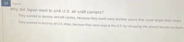 13
1 point
Why did Japan want to sink U.S. air craft carriers?
They wanted to destroy aircraft carries, because they could carry bomber plains that could target their ships.
They wanted to destroy all U.S. ships, because they were mad at the U.S. for dropping the atomic bombs on them.