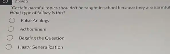 13
"Certain harmful topics shouldn't be taught in school because they are harmful
What type of fallacy is this?
False Analogy
Ad hominem
Begging the Question
Hasty Generalization
2 points