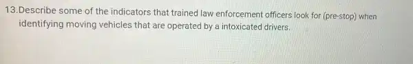 13.Describe some of the indicators that trained law enforcement officers look for (pre-stop) when
identifying moving vehicles that are operated by a intoxicated drivers.