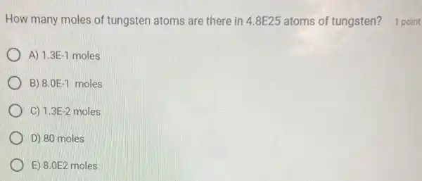 A) 1.3E-1 moles
B) 8.0E-1 moles
C) 1.3E-2 moles
D) 80 moles
E) 8.0E2 moles
How many moles of tungsten atoms are there in 4.8E25 atoms of tungsten?1 point