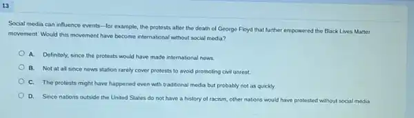 13
Social media can influence events-for example, the protests after the death of George Floyd that further empowered the Black Lives Matter
movement. Would this movement have become international without social media?
A. Definitely, since the protests would have made international news.
B. Not at all since news station rarely cover protests to avoid promoting civil unrest.
C. The protests might have happened even with traditional media but probably not as quickly.
D. Since nations outside the United States do not have a history of racism, other nations would have protested without social media.