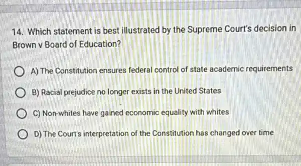 14. Which statement is best illustrated by the Supreme Court's decision in
Brown v Board of Education?
A) The Constitution ensures federal control of state academic requirements
B) Racial prejudice no longer exists in the United States
C) Non-whites have gained economic equality with whites
D) The Court's interpretation of the Constitution has changed over time