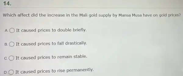 14.
Which affect did the increase in the Mali gold supply by Mansa Musa have on gold prices?
It caused prices to double briefly.
B. O It caused prices to fall drastically.
It caused prices to remain stable.
D
It caused prices to rise permanently.