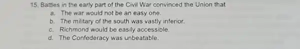 15. Battles in the early part of the Civil War convinced the Union that
a. The war would not be an easy one.
b. The military of the south was vasily inferior.
c. Richmond would be easily accessible.
d. The Confederacy was unbeatable.