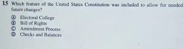 15 Which feature of the United States Constitution was included to allow for needed
future changes?
A Electoral College
B Bill of Rights
C Amendment Process
D Checks and Balances