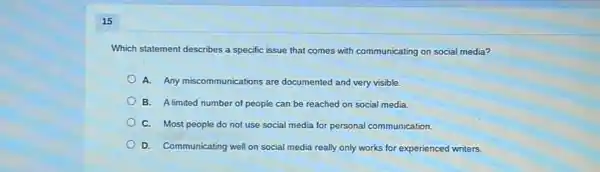 15
Which statement describes a specific issue that comes with communicating on social media?
A. Any miscommunications are documented and very visible.
B. Alimited number of people can be reached on social media.
C. Most people do not use social media for personal communication
D. Communicating well on social media really only works for experienced writers.