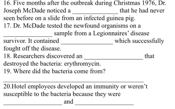 16. Five months after the outbreak during Christmas 1976 , Dr.
Joseph McDade noticed a __ that he had never
seen before on a slide from an infected guinea pig.
17. Dr. McDade tested the newfound organisms on a
__ sample from a Legionnaires' disease
survivor. It contained __ which successfully
fought off the disease.
18. Researchers discovered an __ that
destroyed the bacteria.erythromycin.
19. Where did the bacteria come from?
__
20.Hotel employees developed an immunity or weren't
susceptible to the bacteria because they were
__ and __