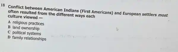 18 Conflict between American Indians (First Americans) and European settlers most
often resulted from the different ways each
culture viewed -
A religious practices
B land ownership
C political systems
D family relationships