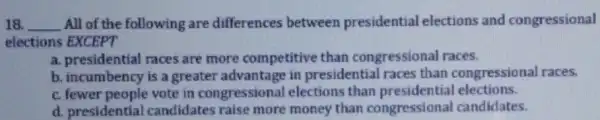 18. __ All of the following are differences between presidential elections and congressional
elections EXCEPT
a. presidential races are more competitive than congressional races.
b. incumbency is a greater advantage in presidential races than congressional races.
c. fewer people vote in congressional elections than presidential elections.
d. presidential candidates raise more money than congressional candidates.