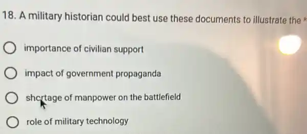 18. A military historian could best use these documents to illustrate the
importance of civilian support
impact of government propaganda
shortage of manpower on the battlefield
role of military technology